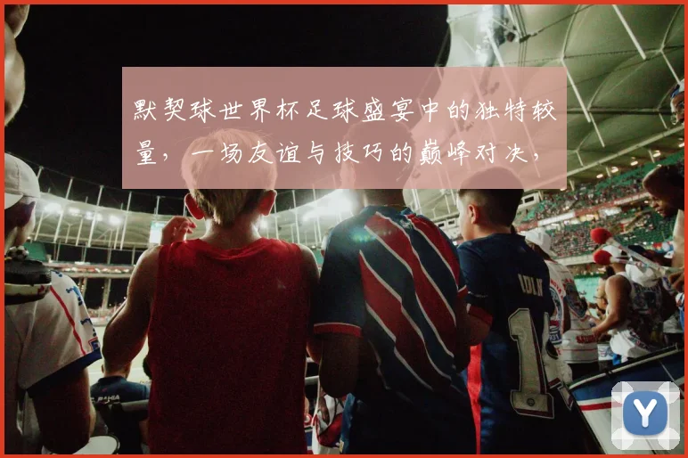 默契球世界杯足球盛宴中的独特较量，一场友谊与技巧的巅峰对决，