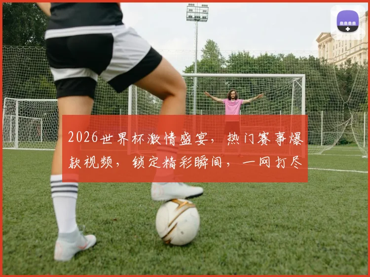 2026世界杯激情盛宴，热门赛事爆款视频，锁定精彩瞬间，一网打尽