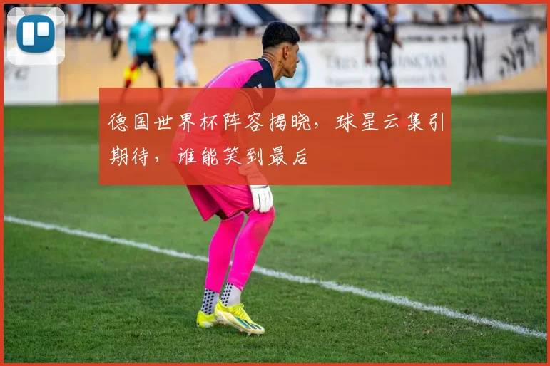 德国世界杯阵容揭晓，球星云集引期待，谁能笑到最后