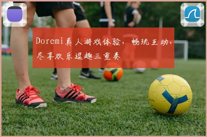 Doremi真人游戏体验，畅玩互动，尽享欢乐逗趣三重奏